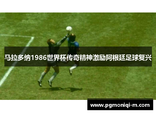 马拉多纳1986世界杯传奇精神激励阿根廷足球复兴