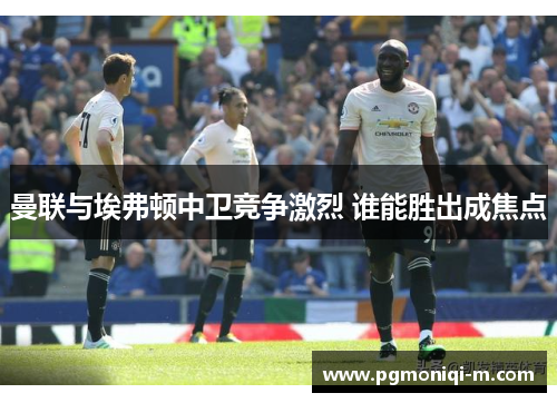 曼联与埃弗顿中卫竞争激烈 谁能胜出成焦点