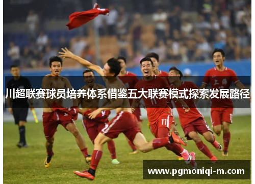 川超联赛球员培养体系借鉴五大联赛模式探索发展路径